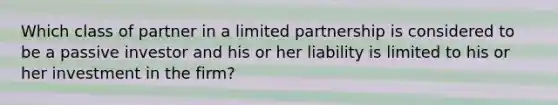 Which class of partner in a limited partnership is considered to be a passive investor and his or her liability is limited to his or her investment in the firm?