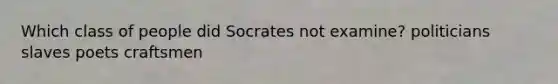 Which class of people did Socrates not examine? politicians slaves poets craftsmen