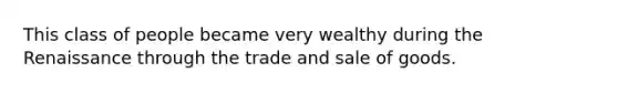 This class of people became very wealthy during the Renaissance through the trade and sale of goods.