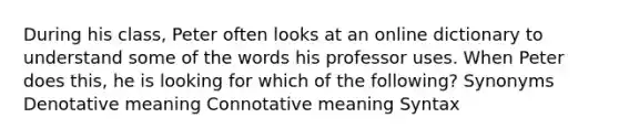 During his class, Peter often looks at an online dictionary to understand some of the words his professor uses. When Peter does this, he is looking for which of the following? Synonyms Denotative meaning Connotative meaning Syntax