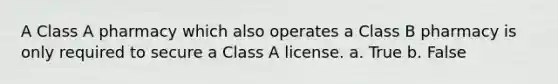 A Class A pharmacy which also operates a Class B pharmacy is only required to secure a Class A license. a. True b. False