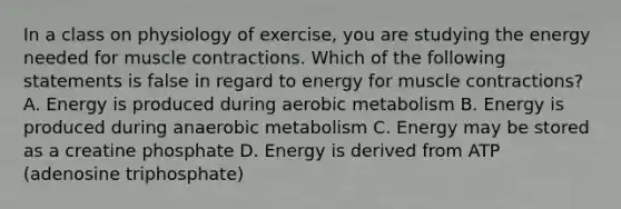 In a class on physiology of exercise, you are studying the energy needed for muscle contractions. Which of the following statements is false in regard to energy for muscle contractions? A. Energy is produced during aerobic metabolism B. Energy is produced during anaerobic metabolism C. Energy may be stored as a creatine phosphate D. Energy is derived from ATP (adenosine triphosphate)