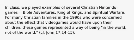 In class, we played examples of several Christian Nintendo games -- Bible Adventures, King of Kings, and Spiritual Warfare. For many Christian families in the 1990s who were concerned about the effect that videogames would have upon their children, these games represented a way of being "in the world, not of the world." (cf. John 17:14-15).