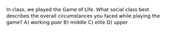 In class, we played the Game of Life. What social class best describes the overall circumstances you faced while playing the game? A) working poor B) middle C) elite D) upper