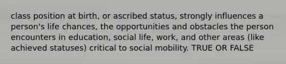 class position at birth, or ascribed status, strongly influences a person's life chances, the opportunities and obstacles the person encounters in education, social life, work, and other areas (like achieved statuses) critical to social mobility. TRUE OR FALSE