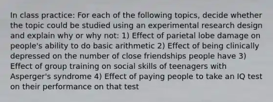 In class practice: For each of the following topics, decide whether the topic could be studied using an experimental research design and explain why or why not: 1) Effect of parietal lobe damage on people's ability to do basic arithmetic 2) Effect of being clinically depressed on the number of close friendships people have 3) Effect of group training on social skills of teenagers with Asperger's syndrome 4) Effect of paying people to take an IQ test on their performance on that test