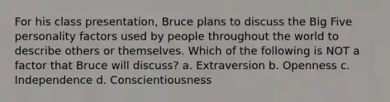 For his class presentation, Bruce plans to discuss the Big Five personality factors used by people throughout the world to describe others or themselves. Which of the following is NOT a factor that Bruce will discuss? a. Extraversion b. Openness c. Independence d. Conscientiousness