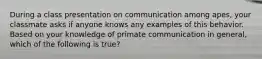 During a class presentation on communication among apes, your classmate asks if anyone knows any examples of this behavior. Based on your knowledge of primate communication in general, which of the following is true?