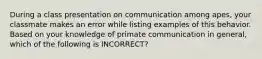 During a class presentation on communication among apes, your classmate makes an error while listing examples of this behavior. Based on your knowledge of primate communication in general, which of the following is INCORRECT?