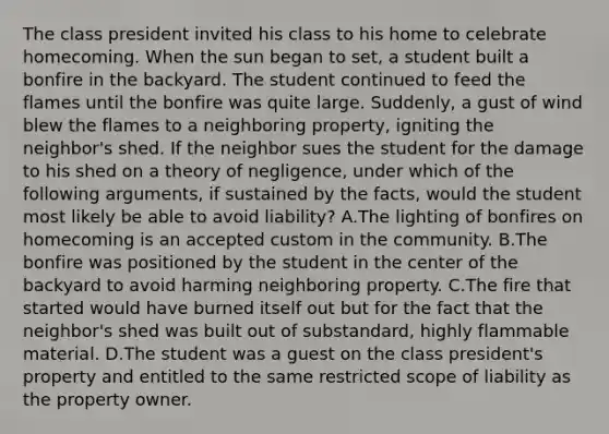 The class president invited his class to his home to celebrate homecoming. When the sun began to set, a student built a bonfire in the backyard. The student continued to feed the flames until the bonfire was quite large. Suddenly, a gust of wind blew the flames to a neighboring property, igniting the neighbor's shed. If the neighbor sues the student for the damage to his shed on a theory of negligence, under which of the following arguments, if sustained by the facts, would the student most likely be able to avoid liability? A.The lighting of bonfires on homecoming is an accepted custom in the community. B.The bonfire was positioned by the student in the center of the backyard to avoid harming neighboring property. C.The fire that started would have burned itself out but for the fact that the neighbor's shed was built out of substandard, highly flammable material. D.The student was a guest on the class president's property and entitled to the same restricted scope of liability as the property owner.