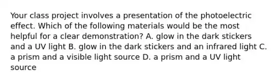 Your class project involves a presentation of the photoelectric effect. Which of the following materials would be the most helpful for a clear demonstration? A. glow in the dark stickers and a UV light B. glow in the dark stickers and an infrared light C. a prism and a visible light source D. a prism and a UV light source