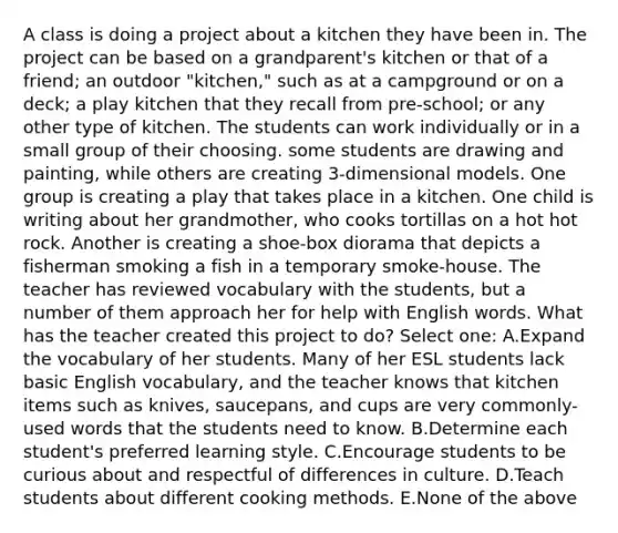 A class is doing a project about a kitchen they have been in. The project can be based on a grandparent's kitchen or that of a friend; an outdoor "kitchen," such as at a campground or on a deck; a play kitchen that they recall from pre-school; or any other type of kitchen. The students can work individually or in a small group of their choosing. some students are drawing and painting, while others are creating 3-dimensional models. One group is creating a play that takes place in a kitchen. One child is writing about her grandmother, who cooks tortillas on a hot hot rock. Another is creating a shoe-box diorama that depicts a fisherman smoking a fish in a temporary smoke-house. The teacher has reviewed vocabulary with the students, but a number of them approach her for help with English words. What has the teacher created this project to do? Select one: A.Expand the vocabulary of her students. Many of her ESL students lack basic English vocabulary, and the teacher knows that kitchen items such as knives, saucepans, and cups are very commonly-used words that the students need to know. B.Determine each student's preferred learning style. C.Encourage students to be curious about and respectful of differences in culture. D.Teach students about different cooking methods. E.None of the above