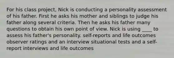 For his class project, Nick is conducting a personality assessment of his father. First he asks his mother and siblings to judge his father along several criteria. Then he asks his father many questions to obtain his own point of view. Nick is using ____ to assess his father's personality.​ ​self-reports and life outcomes ​observer ratings and an interview ​situational tests and a self-report ​interviews and life outcomes