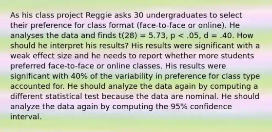 As his class project Reggie asks 30 undergraduates to select their preference for class format (face-to-face or online). He analyses the data and finds t(28) = 5.73, p < .05, d = .40. How should he interpret his results? His results were significant with a weak effect size and he needs to report whether more students preferred face-to-face or online classes. His results were significant with 40% of the variability in preference for class type accounted for. He should analyze the data again by computing a different statistical test because the data are nominal. He should analyze the data again by computing the 95% confidence interval.