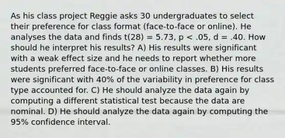 As his class project Reggie asks 30 undergraduates to select their preference for class format (face-to-face or online). He analyses the data and finds t(28) = 5.73, p < .05, d = .40. How should he interpret his results? A) His results were significant with a weak effect size and he needs to report whether more students preferred face-to-face or online classes. B) His results were significant with 40% of the variability in preference for class type accounted for. C) He should analyze the data again by computing a different statistical test because the data are nominal. D) He should analyze the data again by computing the 95% confidence interval.