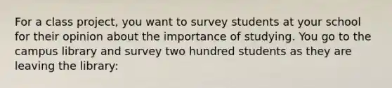 For a class project, you want to survey students at your school for their opinion about the importance of studying. You go to the campus library and survey two hundred students as they are leaving the library: