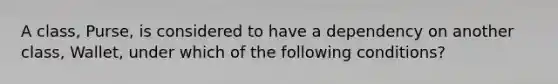 A class, Purse, is considered to have a dependency on another class, Wallet, under which of the following conditions?