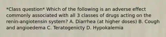 *Class question* Which of the following is an adverse effect commonly associated with all 3 classes of drugs acting on the renin-angiotensin system? A. Diarrhea (at higher doses) B. Cough and angioedema C. Teratogenicty D. Hypokalemia