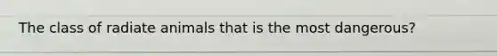 The class of radiate animals that is the most dangerous?