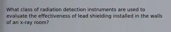 What class of radiation detection instruments are used to evaluate the effectiveness of lead shielding installed in the walls of an x-ray room?