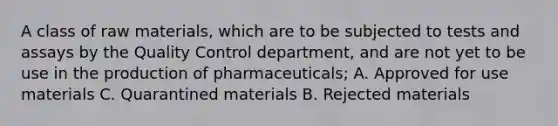 A class of raw materials, which are to be subjected to tests and assays by the Quality Control department, and are not yet to be use in the production of pharmaceuticals; A. Approved for use materials C. Quarantined materials B. Rejected materials