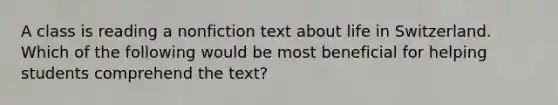 A class is reading a nonfiction text about life in Switzerland. Which of the following would be most beneficial for helping students comprehend the text?