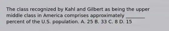 The class recognized by Kahl and Gilbert as being the upper middle class in America comprises approximately ________ percent of the U.S. population. A. 25 B. 33 C. 8 D. 15