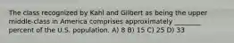 The class recognized by Kahl and Gilbert as being the upper middle-class in America comprises approximately ________ percent of the U.S. population. A) 8 B) 15 C) 25 D) 33