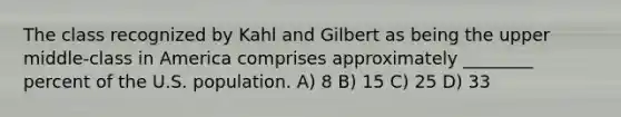 The class recognized by Kahl and Gilbert as being the upper middle-class in America comprises approximately ________ percent of the U.S. population. A) 8 B) 15 C) 25 D) 33