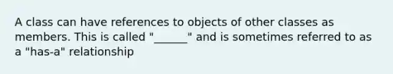 A class can have references to objects of other classes as members. This is called "______" and is sometimes referred to as a "has-a" relationship