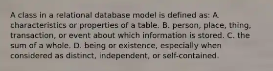 A class in a relational database model is defined as: A. characteristics or properties of a table. B. person, place, thing, transaction, or event about which information is stored. C. the sum of a whole. D. being or existence, especially when considered as distinct, independent, or self-contained.