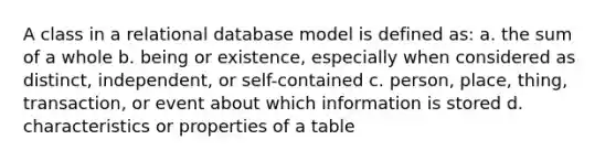 A class in a relational database model is defined as: a. the sum of a whole b. being or existence, especially when considered as distinct, independent, or self-contained c. person, place, thing, transaction, or event about which information is stored d. characteristics or properties of a table