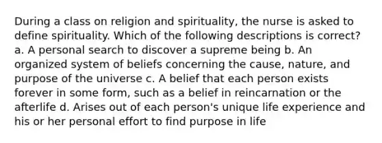 During a class on religion and spirituality, the nurse is asked to define spirituality. Which of the following descriptions is correct? a. A personal search to discover a supreme being b. An organized system of beliefs concerning the cause, nature, and purpose of the universe c. A belief that each person exists forever in some form, such as a belief in reincarnation or the afterlife d. Arises out of each person's unique life experience and his or her personal effort to find purpose in life