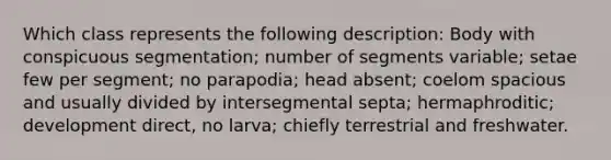 Which class represents the following description: Body with conspicuous segmentation; number of segments variable; setae few per segment; no parapodia; head absent; coelom spacious and usually divided by intersegmental septa; hermaphroditic; development direct, no larva; chiefly terrestrial and freshwater.