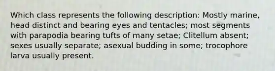 Which class represents the following description: Mostly marine, head distinct and bearing eyes and tentacles; most segments with parapodia bearing tufts of many setae; Clitellum absent; sexes usually separate; asexual budding in some; trocophore larva usually present.