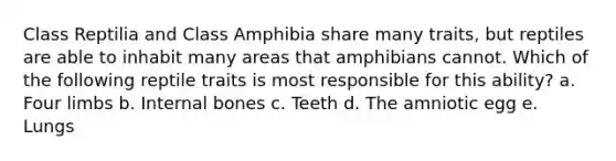 Class Reptilia and Class Amphibia share many traits, but reptiles are able to inhabit many areas that amphibians cannot. Which of the following reptile traits is most responsible for this ability? a. Four limbs b. Internal bones c. Teeth d. The amniotic egg e. Lungs