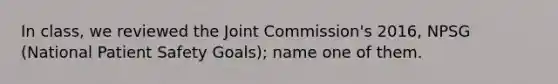 In class, we reviewed the Joint Commission's 2016, NPSG (National Patient Safety Goals); name one of them.