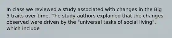 In class we reviewed a study associated with changes in the Big 5 traits over time. The study authors explained that the changes observed were driven by the "universal tasks of social living", which include