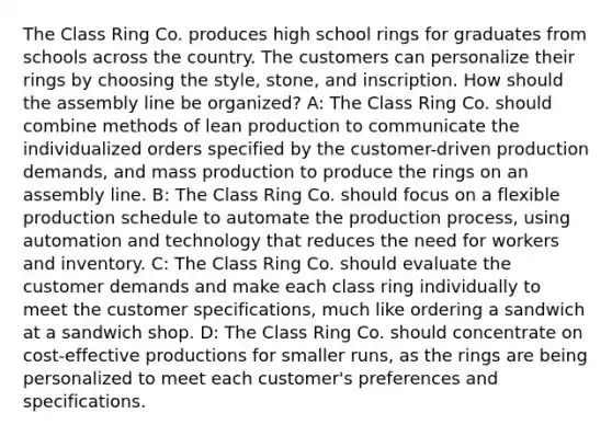 The Class Ring Co. produces high school rings for graduates from schools across the country. The customers can personalize their rings by choosing the style, stone, and inscription. How should the assembly line be organized? A: The Class Ring Co. should combine methods of lean production to communicate the individualized orders specified by the customer-driven production demands, and mass production to produce the rings on an assembly line. B: The Class Ring Co. should focus on a flexible production schedule to automate the production process, using automation and technology that reduces the need for workers and inventory. C: The Class Ring Co. should evaluate the customer demands and make each class ring individually to meet the customer specifications, much like ordering a sandwich at a sandwich shop. D: The Class Ring Co. should concentrate on cost-effective productions for smaller runs, as the rings are being personalized to meet each customer's preferences and specifications.