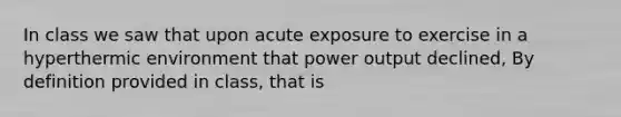 In class we saw that upon acute exposure to exercise in a hyperthermic environment that power output declined, By definition provided in class, that is