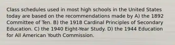 Class schedules used in most high schools in the United States today are based on the recommendations made by A) the 1892 Committee of Ten. B) the 1918 Cardinal Principles of Secondary Education. C) the 1940 Eight-Year Study. D) the 1944 Education for All American Youth Commission.