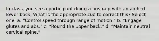 In class, you see a participant doing a push-up with an arched lower back. What is the appropriate cue to correct this? Select one: a. "Control speed through range of motion." b. "Engage glutes and abs." c. "Round the upper back." d. "Maintain neutral cervical spine."