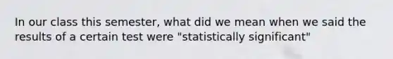 In our class this semester, what did we mean when we said the results of a certain test were "statistically significant"