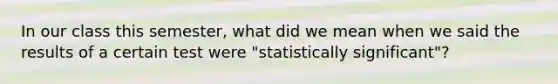 In our class this semester, what did we mean when we said the results of a certain test were "statistically significant"?