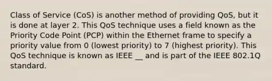 Class of Service (CoS) is another method of providing QoS, but it is done at layer 2. This QoS technique uses a field known as the Priority Code Point (PCP) within the Ethernet frame to specify a priority value from 0 (lowest priority) to 7 (highest priority). This QoS technique is known as IEEE __ and is part of the IEEE 802.1Q standard.