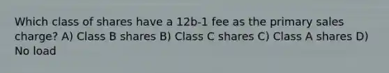 Which class of shares have a 12b-1 fee as the primary sales charge? A) Class B shares B) Class C shares C) Class A shares D) No load