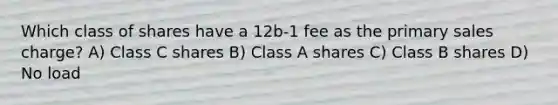 Which class of shares have a 12b-1 fee as the primary sales charge? A) Class C shares B) Class A shares C) Class B shares D) No load