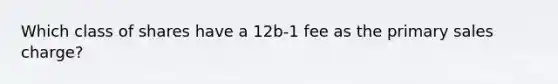 Which class of shares have a 12b-1 fee as the primary sales charge?