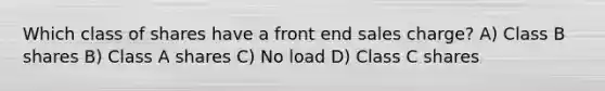 Which class of shares have a front end sales charge? A) Class B shares B) Class A shares C) No load D) Class C shares