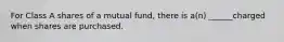 For Class A shares of a mutual fund, there is a(n) ______charged when shares are purchased.